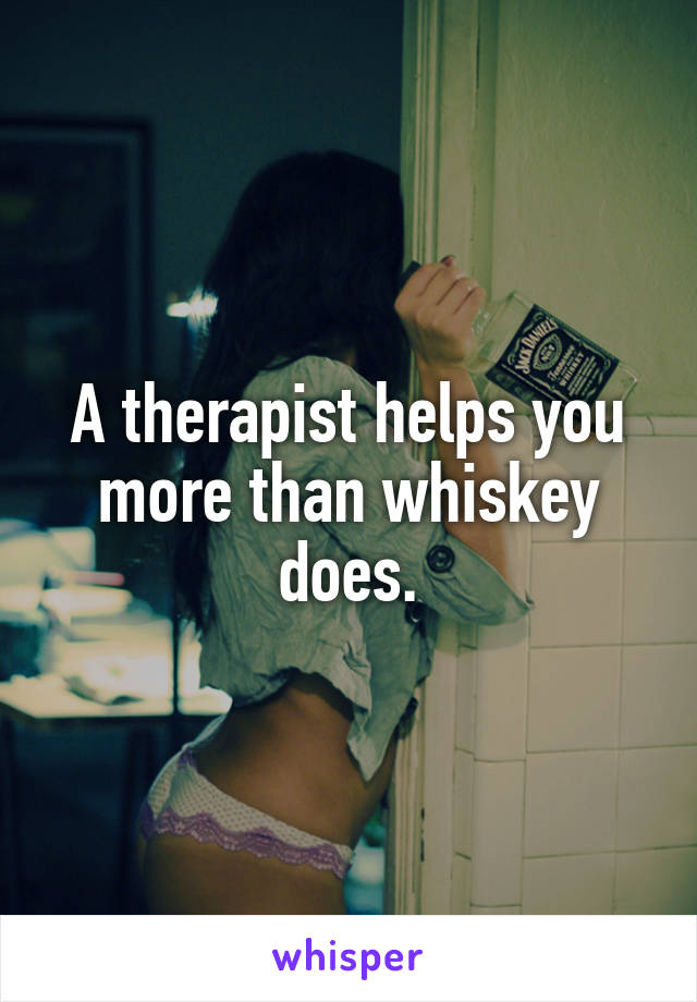 A therapist helps you more than whiskey does.