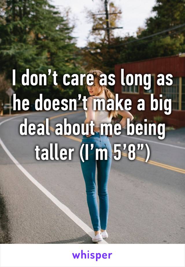 I don’t care as long as he doesn’t make a big deal about me being taller (I’m 5’8”)