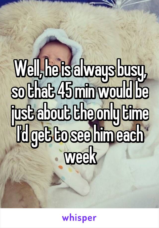Well, he is always busy, so that 45 min would be just about the only time I'd get to see him each week