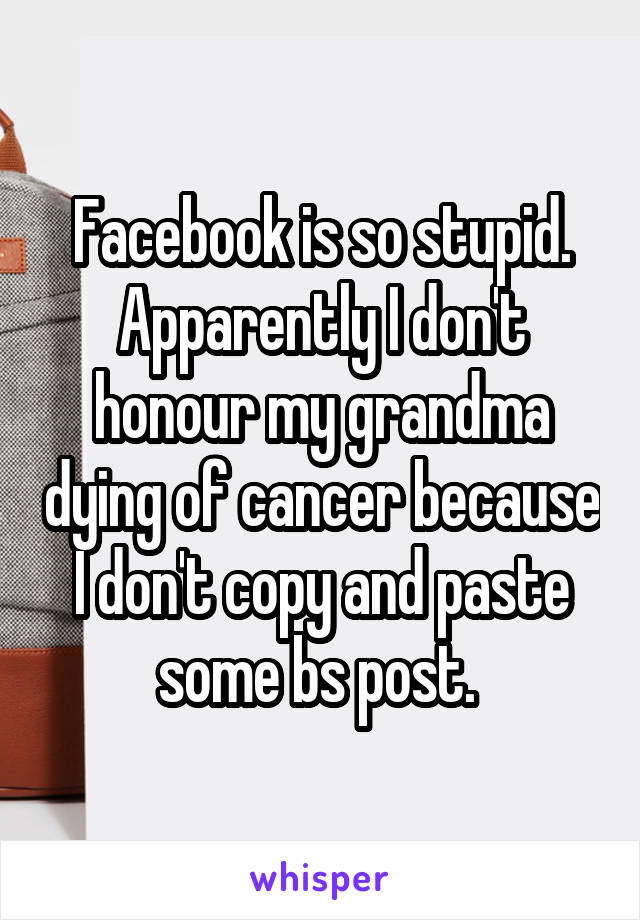 Facebook is so stupid. Apparently I don't honour my grandma dying of cancer because I don't copy and paste some bs post. 