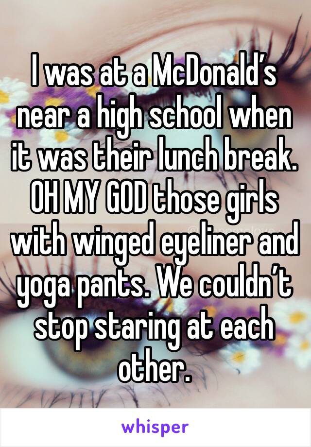 I was at a McDonald’s near a high school when it was their lunch break. OH MY GOD those girls with winged eyeliner and yoga pants. We couldn’t stop staring at each other. 