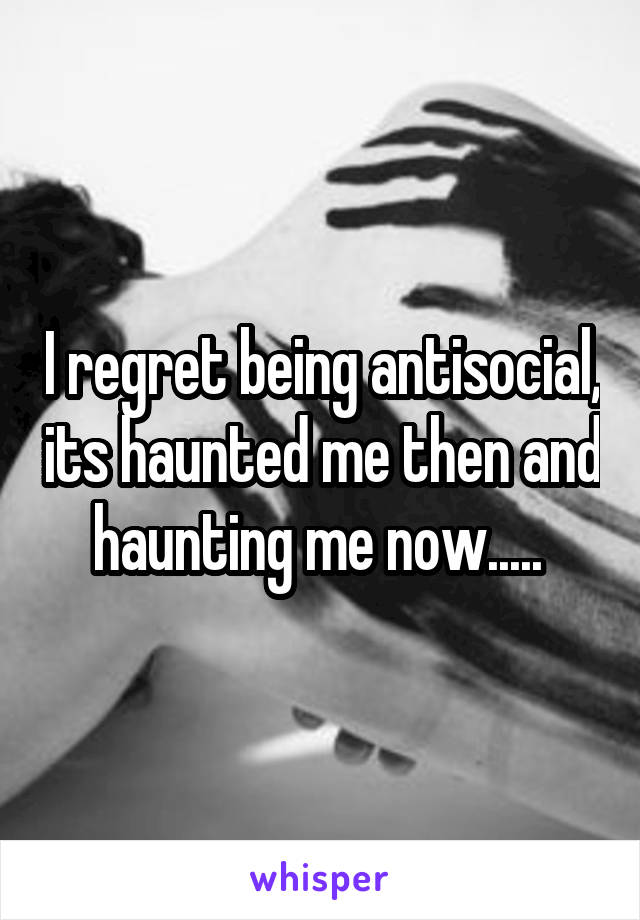 I regret being antisocial, its haunted me then and haunting me now..... 