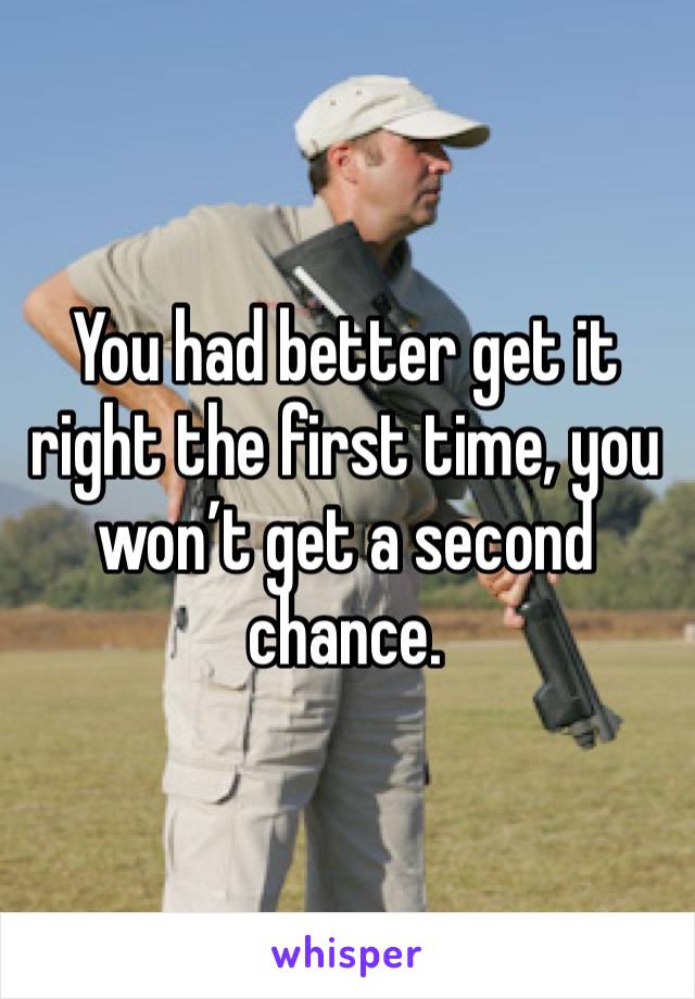 You had better get it right the first time, you won’t get a second chance.