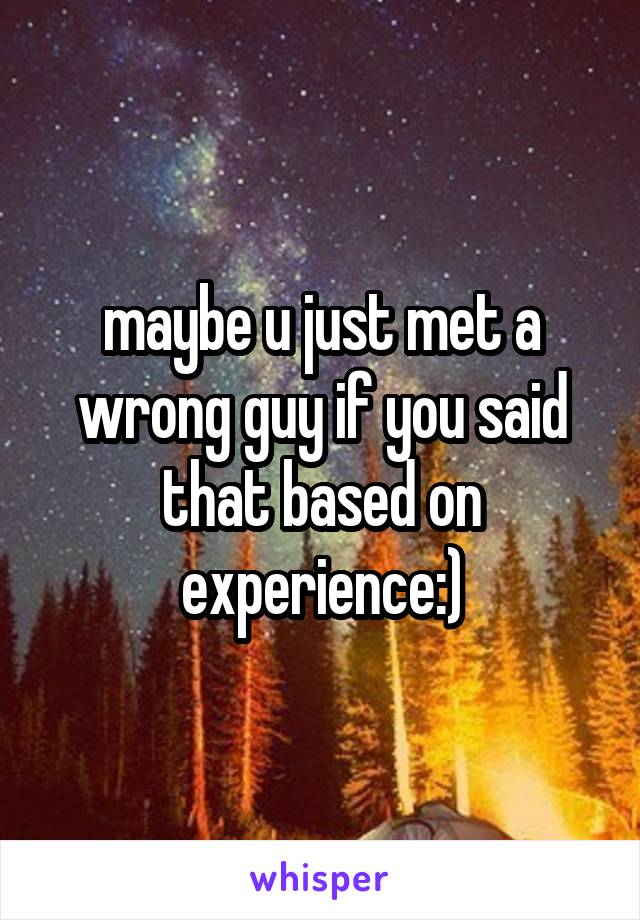 maybe u just met a wrong guy if you said that based on experience:)