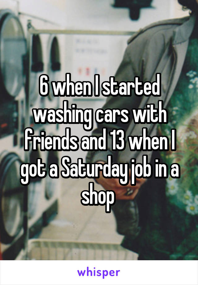 6 when I started washing cars with friends and 13 when I got a Saturday job in a shop 