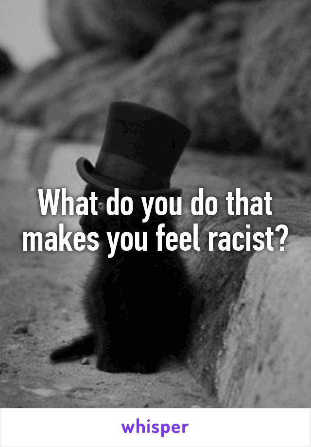 What do you do that makes you feel racist?