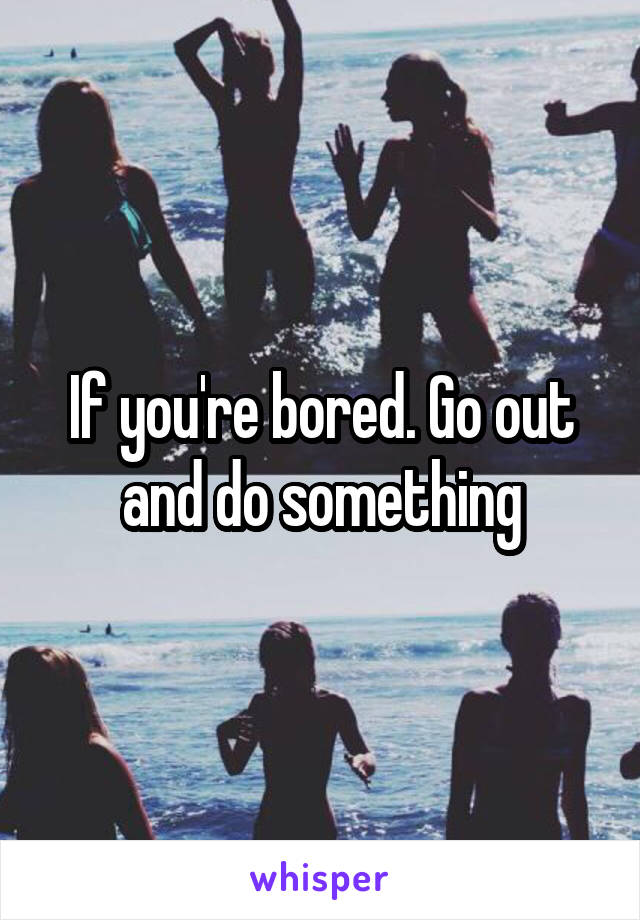 If you're bored. Go out and do something