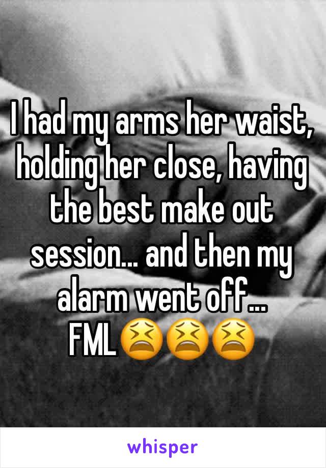 I had my arms her waist, holding her close, having the best make out session... and then my alarm went off... FML😫😫😫