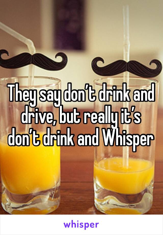 They say don’t drink and drive, but really it’s don’t drink and Whisper