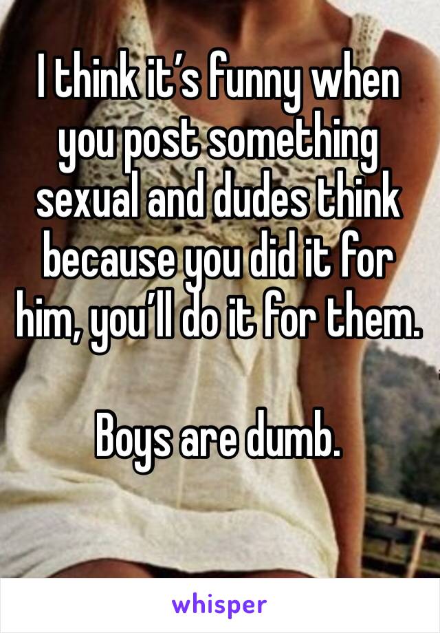 I think it’s funny when you post something sexual and dudes think because you did it for him, you’ll do it for them. 

Boys are dumb.