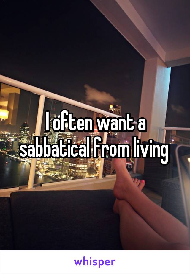 I often want a sabbatical from living 
