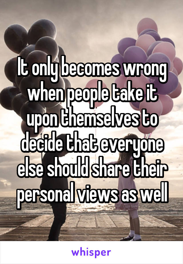 It only becomes wrong when people take it upon themselves to decide that everyone else should share their personal views as well