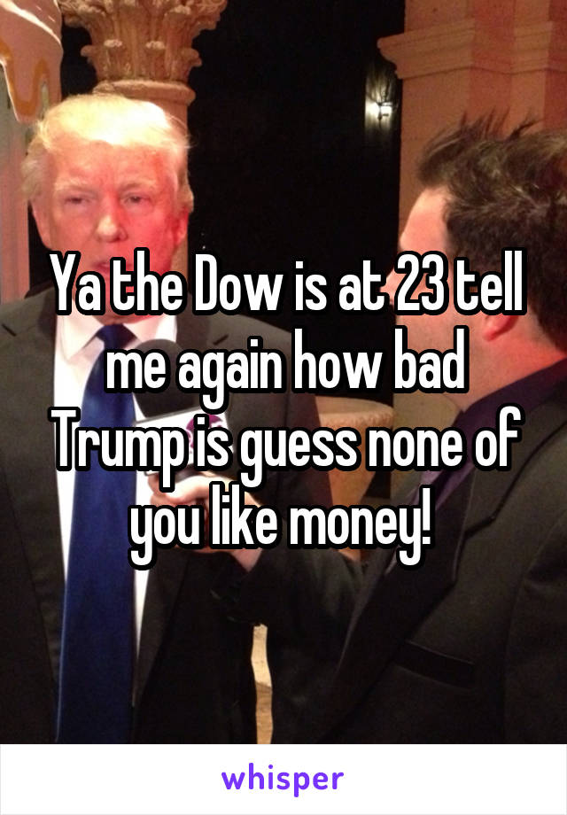 Ya the Dow is at 23 tell me again how bad Trump is guess none of you like money! 
