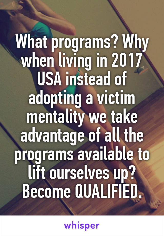 What programs? Why when living in 2017 USA instead of adopting a victim mentality we take advantage of all the programs available to lift ourselves up? Become QUALIFIED.