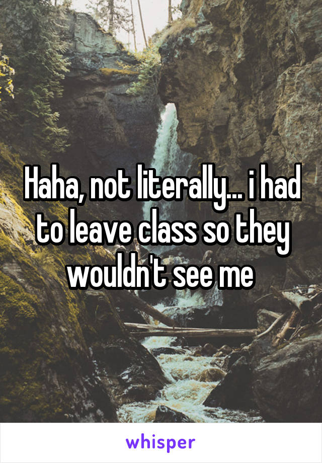 Haha, not literally... i had to leave class so they wouldn't see me 