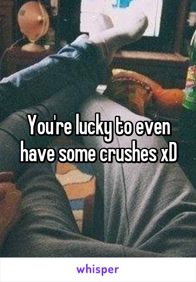 You're lucky to even have some crushes xD