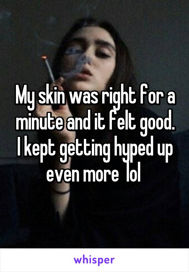 My skin was right for a minute and it felt good. I kept getting hyped up even more  lol 