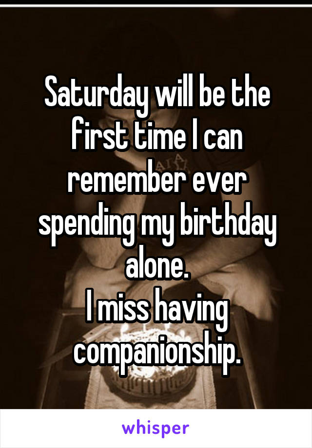 Saturday will be the first time I can remember ever spending my birthday alone.
I miss having companionship.