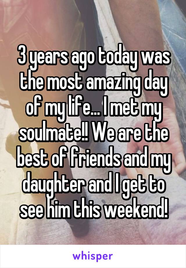 3 years ago today was the most amazing day of my life... I met my soulmate!! We are the best of friends and my daughter and I get to see him this weekend!