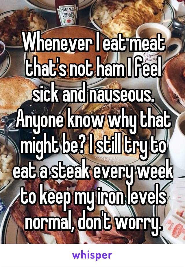Whenever I eat meat that's not ham I feel sick and nauseous. Anyone know why that might be? I still try to eat a steak every week to keep my iron levels normal, don't worry.