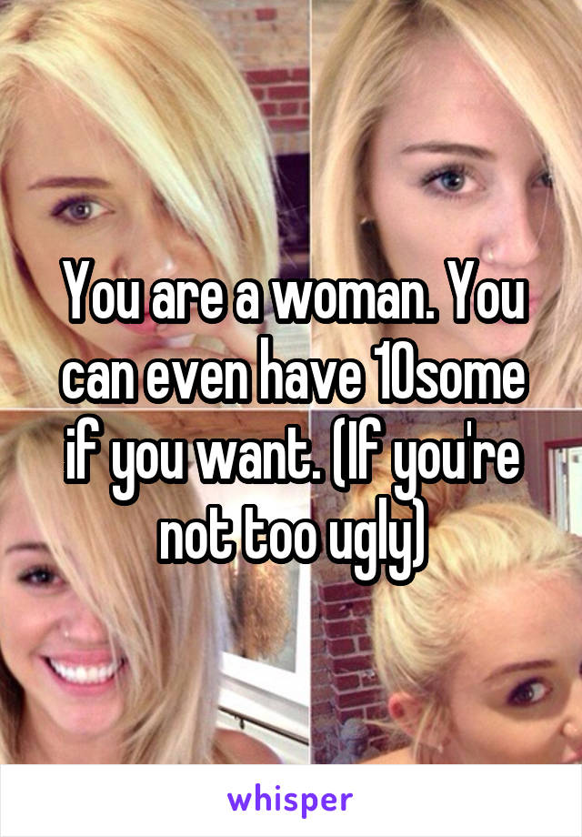 You are a woman. You can even have 10some if you want. (If you're not too ugly)