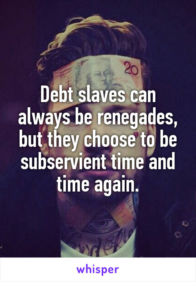 Debt slaves can always be renegades, but they choose to be subservient time and time again.