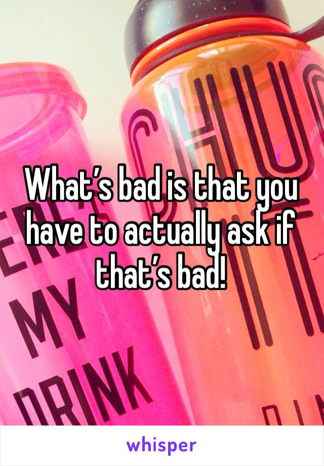 What’s bad is that you have to actually ask if that’s bad!
