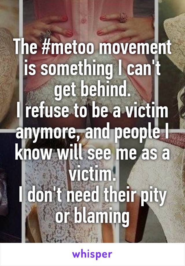 The #metoo movement is something I can't get behind.
I refuse to be a victim anymore, and people I know will see me as a victim.
I don't need their pity or blaming