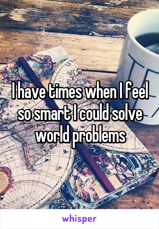 I have times when I feel so smart I could solve world problems