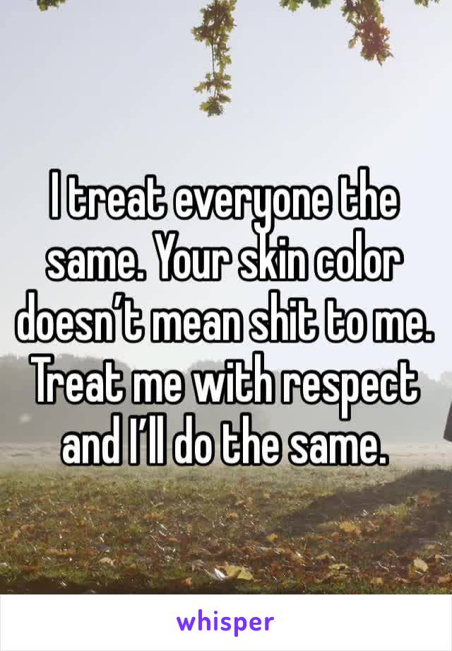I treat everyone the same. Your skin color doesn’t mean shit to me. Treat me with respect and I’ll do the same. 