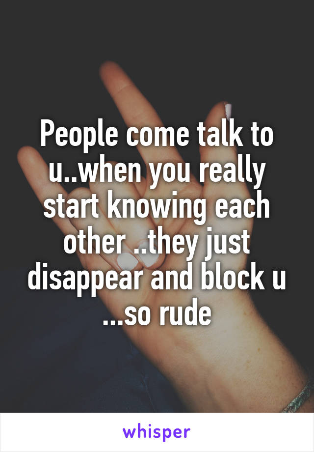 People come talk to u..when you really start knowing each other ..they just disappear and block u ...so rude