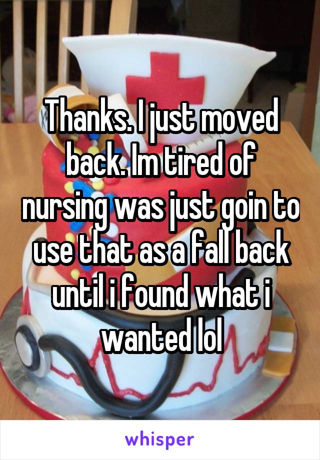 Thanks. I just moved back. Im tired of nursing was just goin to use that as a fall back until i found what i wanted lol