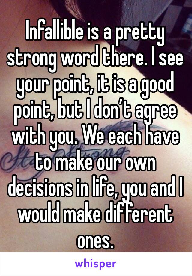 Infallible is a pretty strong word there. I see your point, it is a good point, but I don’t agree with you. We each have to make our own decisions in life, you and I would make different ones. 