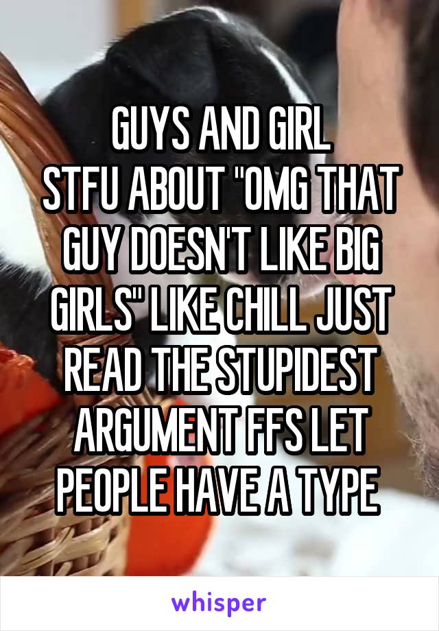 GUYS AND GIRL
STFU ABOUT "OMG THAT GUY DOESN'T LIKE BIG GIRLS" LIKE CHILL JUST READ THE STUPIDEST ARGUMENT FFS LET PEOPLE HAVE A TYPE 