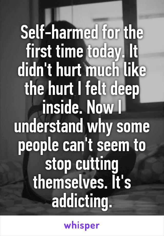 Self-harmed for the first time today. It didn't hurt much like the hurt I felt deep inside. Now I understand why some people can't seem to stop cutting themselves. It's addicting.