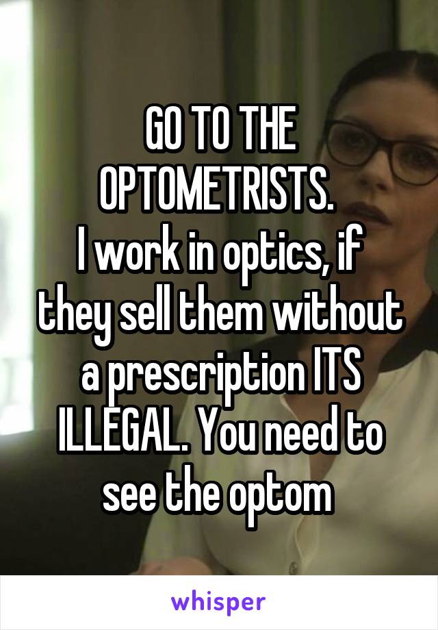 GO TO THE OPTOMETRISTS. 
I work in optics, if they sell them without a prescription ITS ILLEGAL. You need to see the optom 
