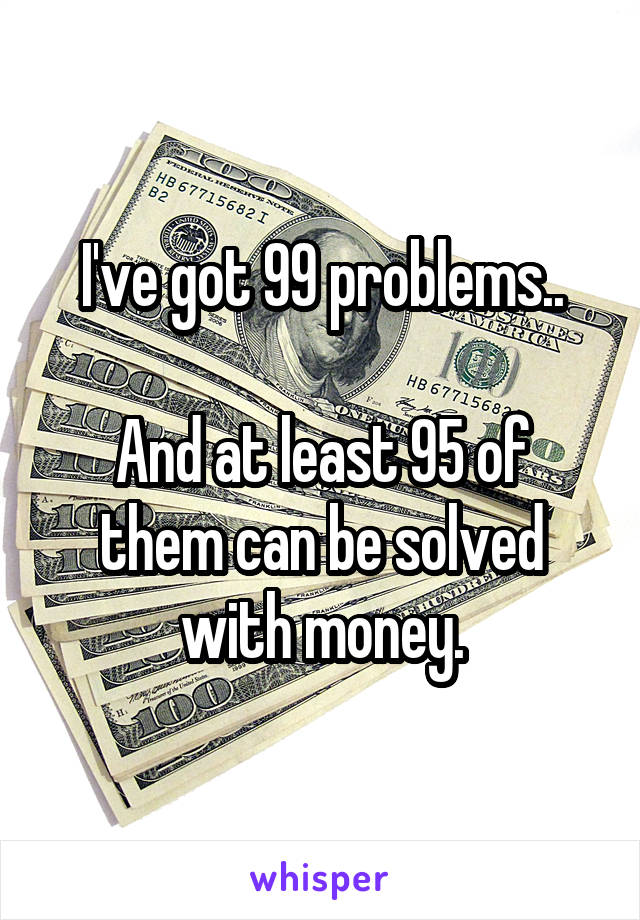 I've got 99 problems..

And at least 95 of them can be solved with money.