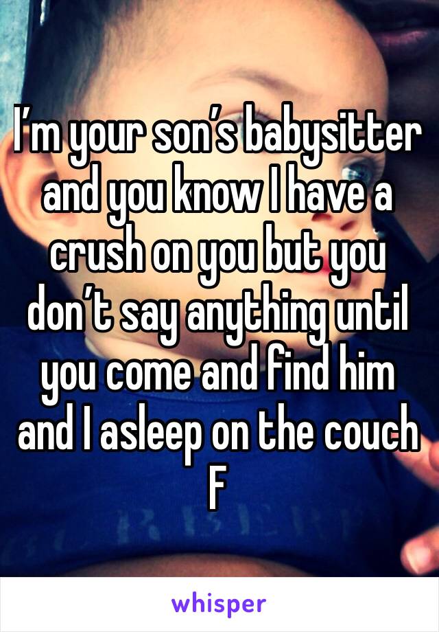 I’m your son’s babysitter  and you know I have a crush on you but you don’t say anything until you come and find him and I asleep on the couch 
F 
