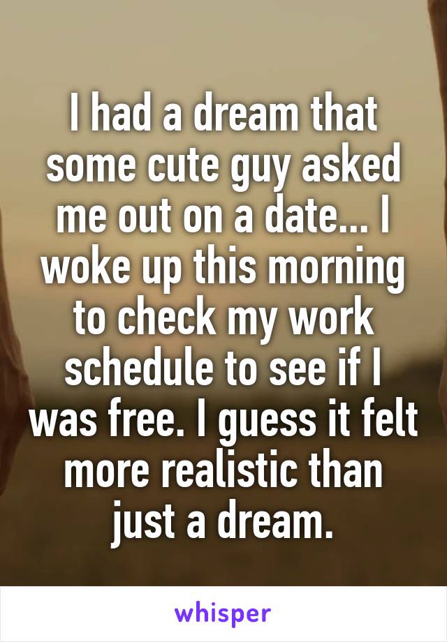 I had a dream that some cute guy asked me out on a date... I woke up this morning to check my work schedule to see if I was free. I guess it felt more realistic than just a dream.