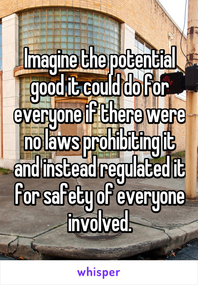 Imagine the potential good it could do for everyone if there were no laws prohibiting it and instead regulated it for safety of everyone involved.