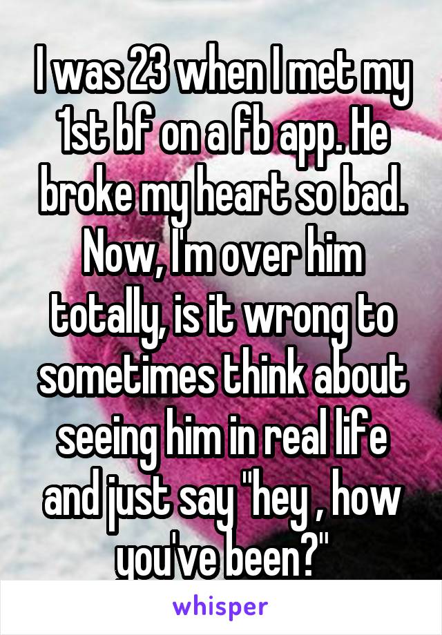 I was 23 when I met my 1st bf on a fb app. He broke my heart so bad. Now, I'm over him totally, is it wrong to sometimes think about seeing him in real life and just say "hey , how you've been?"