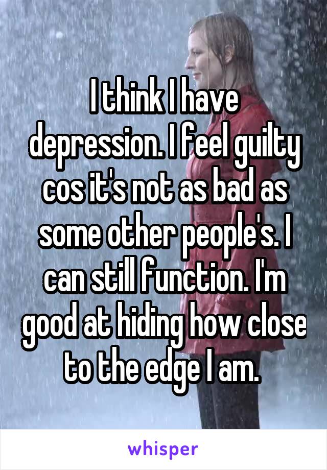 I think I have depression. I feel guilty cos it's not as bad as some other people's. I can still function. I'm good at hiding how close to the edge I am. 