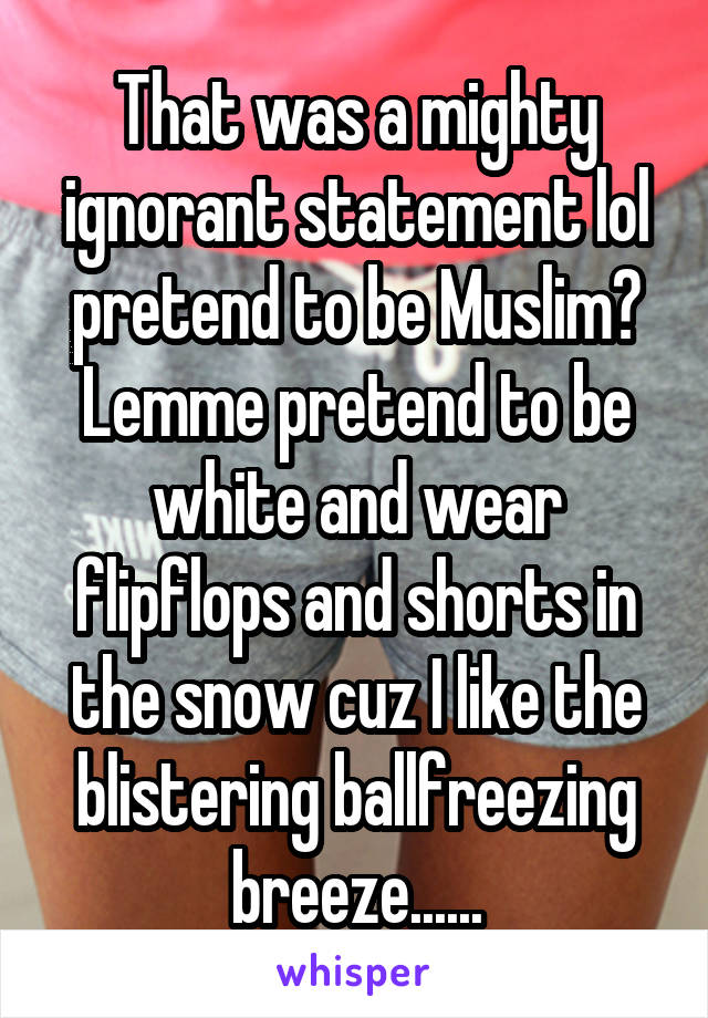 That was a mighty ignorant statement lol pretend to be Muslim? Lemme pretend to be white and wear flipflops and shorts in the snow cuz I like the blistering ballfreezing breeze......