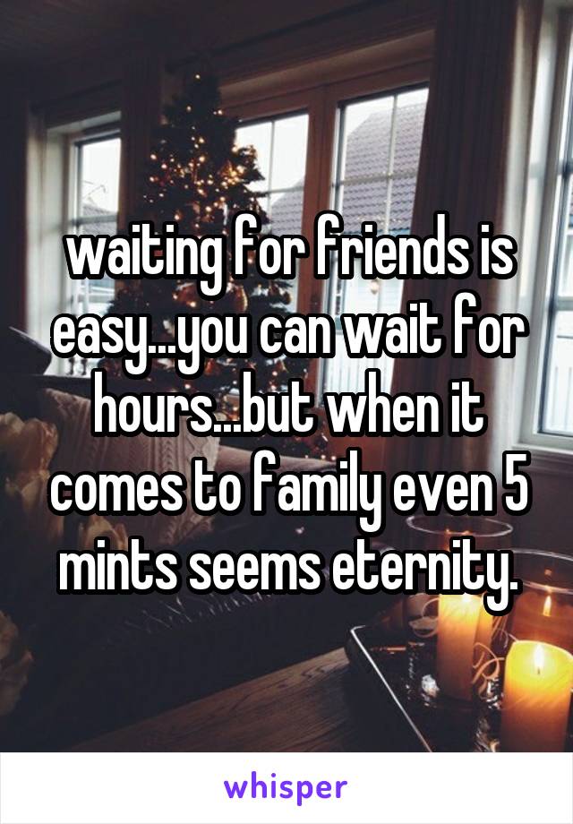 waiting for friends is easy...you can wait for hours...but when it comes to family even 5 mints seems eternity.