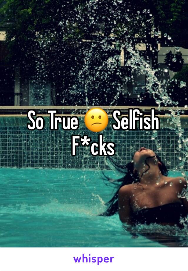 So True 😕 Selfish F*cks
