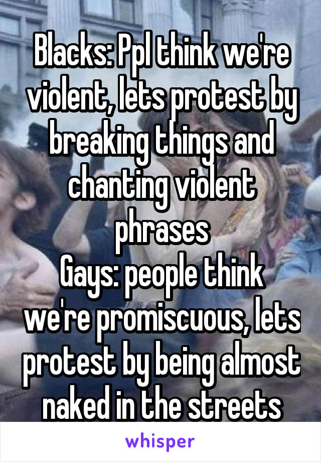 Blacks: Ppl think we're violent, lets protest by breaking things and chanting violent phrases
Gays: people think we're promiscuous, lets protest by being almost naked in the streets