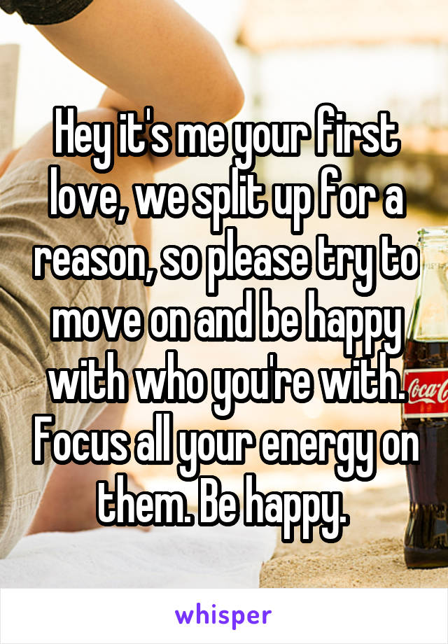 Hey it's me your first love, we split up for a reason, so please try to move on and be happy with who you're with. Focus all your energy on them. Be happy. 