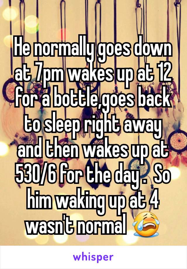 He normally goes down at 7pm wakes up at 12 for a bottle,goes back to sleep right away and then wakes up at 530/6 for the day .  So him waking up at 4 wasn't normal 😭