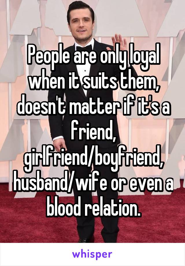 People are only loyal when it suits them, doesn't matter if it's a friend, girlfriend/boyfriend, husband/wife or even a blood relation.