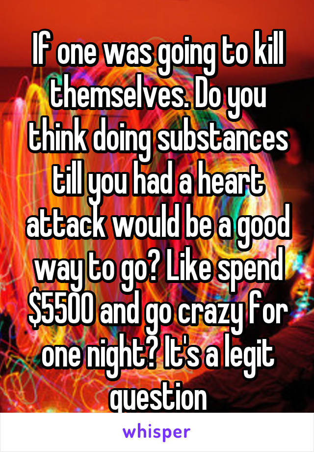 If one was going to kill themselves. Do you think doing substances till you had a heart attack would be a good way to go? Like spend $5500 and go crazy for one night? It's a legit question